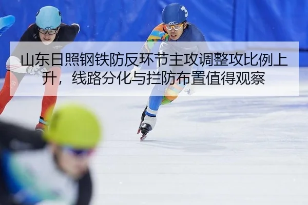 山东日照钢铁防反环节主攻调整攻比例上升，线路分化与拦防布置值得观察